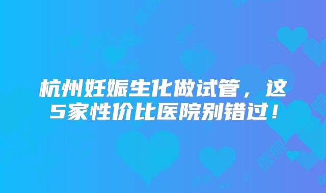 杭州妊娠生化做试管，这5家性价比医院别错过！
