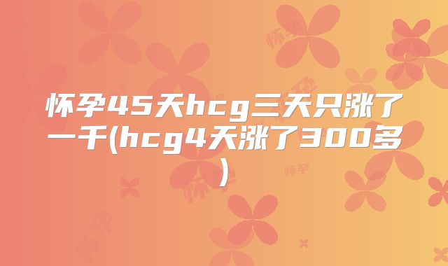 怀孕45天hcg三天只涨了一千(hcg4天涨了300多)