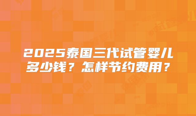 2025泰国三代试管婴儿多少钱？怎样节约费用？