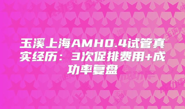 玉溪上海AMH0.4试管真实经历：3次促排费用+成功率复盘