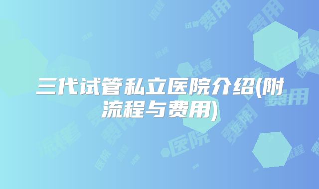 三代试管私立医院介绍(附流程与费用)