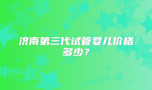 济南第三代试管婴儿价格多少？