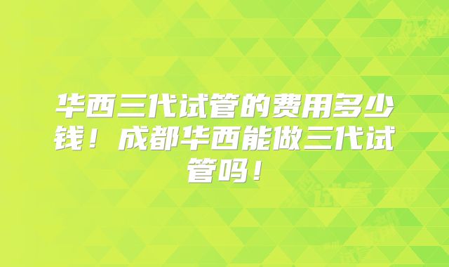 华西三代试管的费用多少钱！成都华西能做三代试管吗！