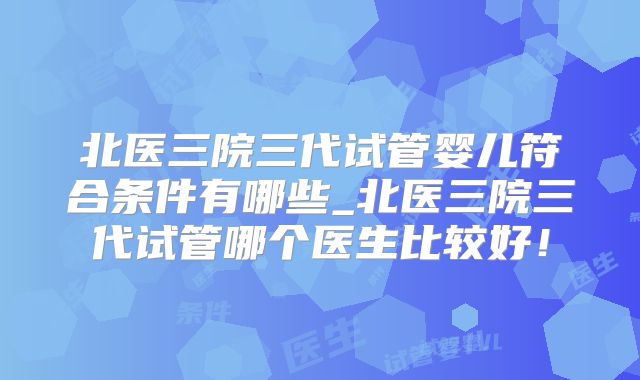 北医三院三代试管婴儿符合条件有哪些_北医三院三代试管哪个医生比较好！