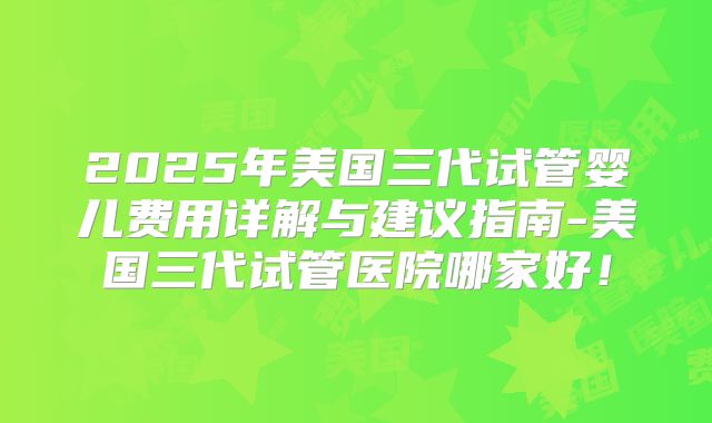 2025年美国三代试管婴儿费用详解与建议指南-美国三代试管医院哪家好！