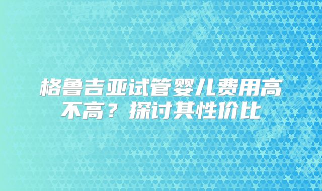 格鲁吉亚试管婴儿费用高不高？探讨其性价比