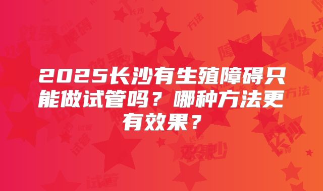 2025长沙有生殖障碍只能做试管吗？哪种方法更有效果？