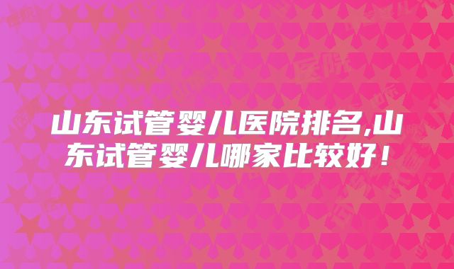 山东试管婴儿医院排名,山东试管婴儿哪家比较好!