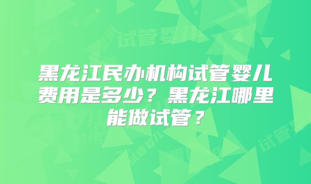 黑龙江民办机构试管婴儿费用是多少？黑龙江哪里能做试管？