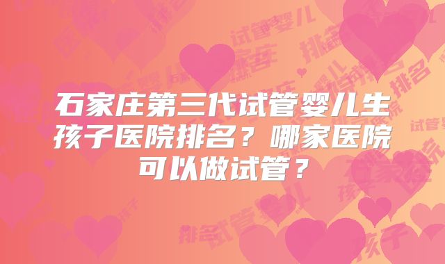 石家庄第三代试管婴儿生孩子医院排名？哪家医院可以做试管？
