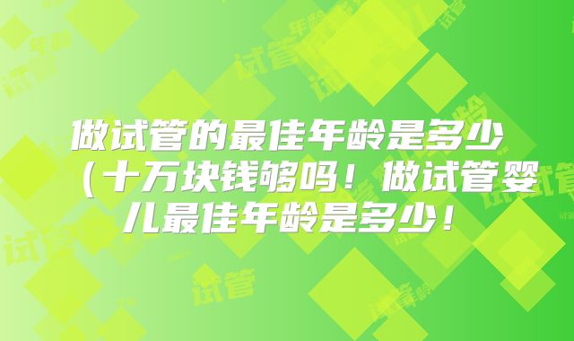 做试管的最佳年龄是多少(十万块钱够吗!做试管婴儿最佳年龄是多少!