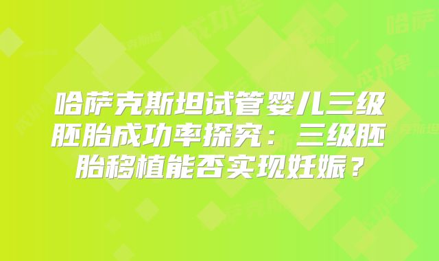 哈萨克斯坦试管婴儿三级胚胎成功率探究：三级胚胎移植能否实现妊娠？