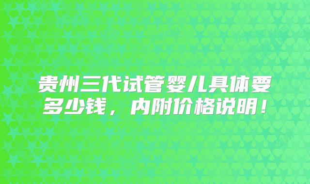 贵州三代试管婴儿具体要多少钱，内附价格说明！