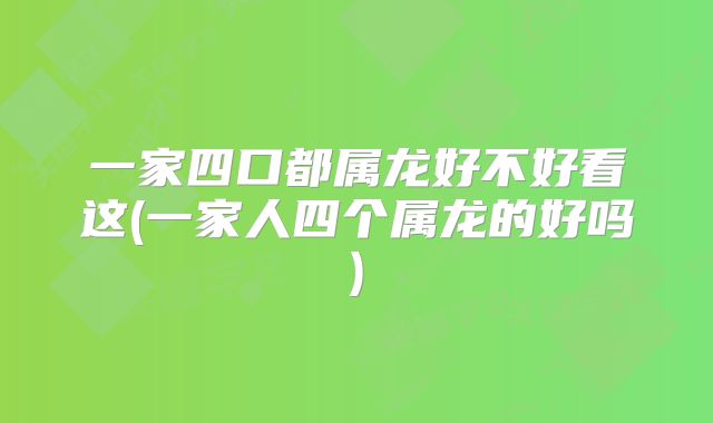 一家四口都属龙好不好看这(一家人四个属龙的好吗)
