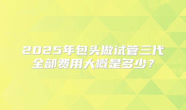 2025年包头做试管三代全部费用大概是多少？