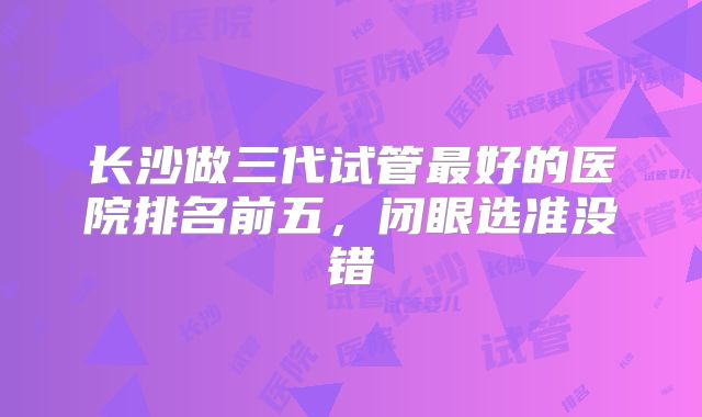 长沙做三代试管最好的医院排名前五,闭眼选准没错