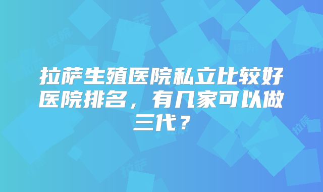 拉萨生殖医院私立比较好医院排名，有几家可以做三代？