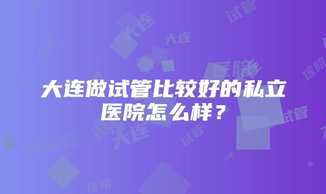 大连做试管比较好的私立医院怎么样？
