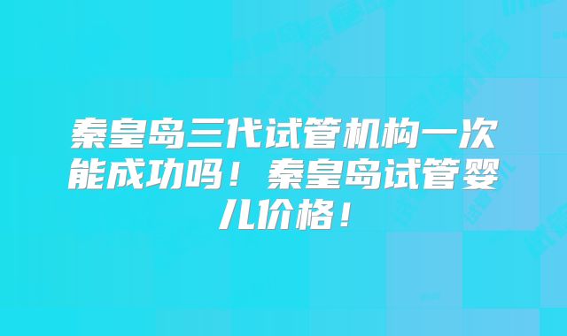 秦皇岛三代试管机构一次能成功吗！秦皇岛试管婴儿价格！