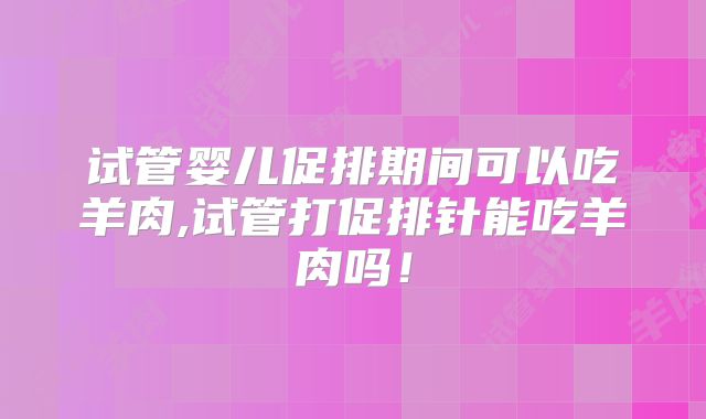 试管婴儿促排期间可以吃羊肉,试管打促排针能吃羊肉吗!