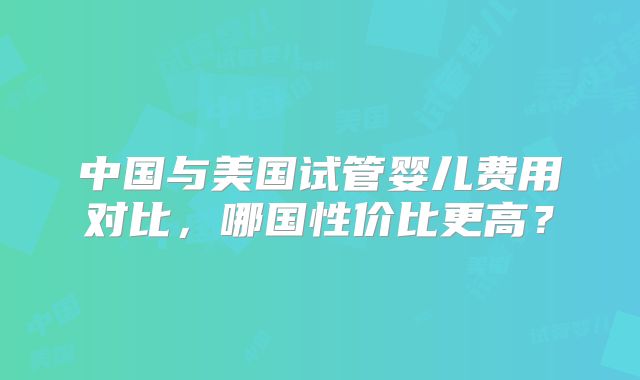 中国与美国试管婴儿费用对比,哪国性价比更高?