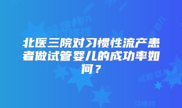 北医三院对习惯性流产患者做试管婴儿的成功率如何？