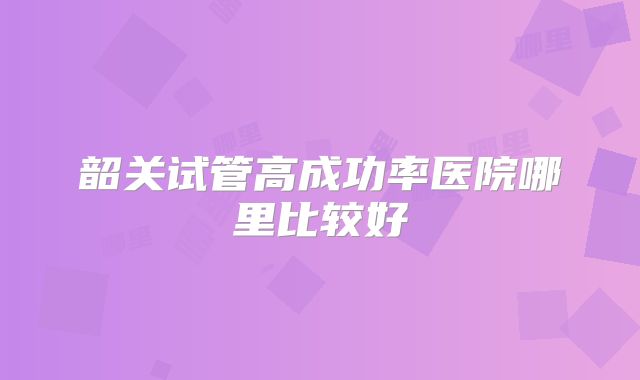 韶关试管高成功率医院哪里比较好