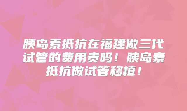 胰岛素抵抗在福建做三代试管的费用贵吗!胰岛素抵抗做试管移植!