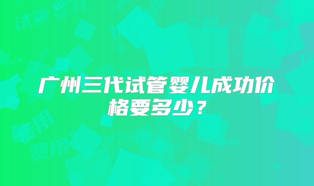 广州三代试管婴儿成功价格要多少？