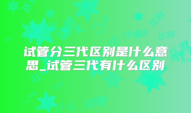 试管分三代区别是什么意思_试管三代有什么区别