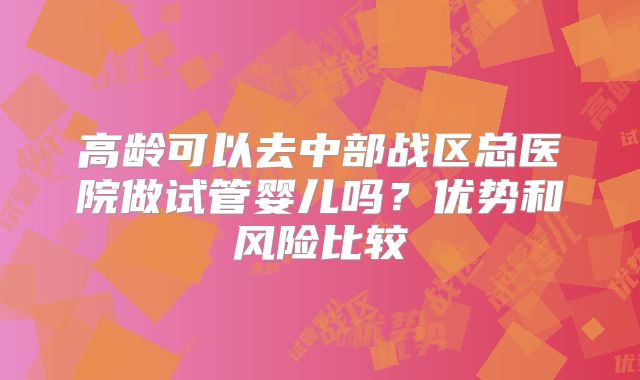 高龄可以去中部战区总医院做试管婴儿吗？优势和风险比较