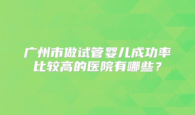 广州市做试管婴儿成功率比较高的医院有哪些？