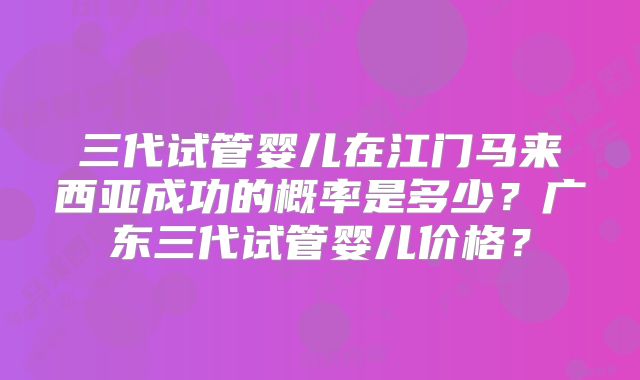 三代试管婴儿在江门马来西亚成功的概率是多少？广东三代试管婴儿价格？