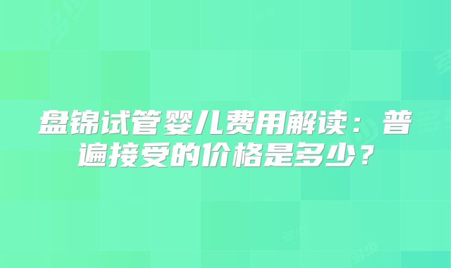 盘锦试管婴儿费用解读：普遍接受的价格是多少？