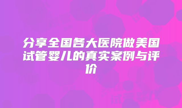 分享全国各大医院做美国试管婴儿的真实案例与评价