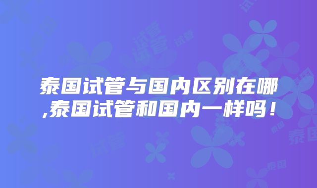 泰国试管与国内区别在哪,泰国试管和国内一样吗！