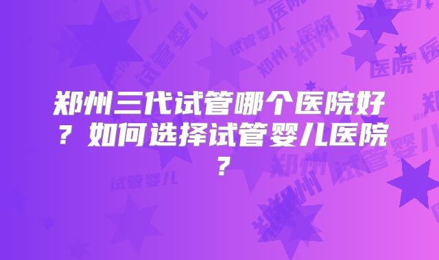 郑州三代试管哪个医院好?如何选择试管婴儿医院?
