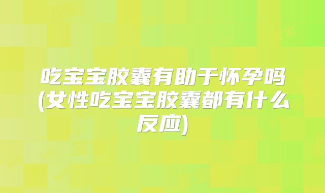 吃宝宝胶囊有助于怀孕吗(女性吃宝宝胶囊都有什么反应)