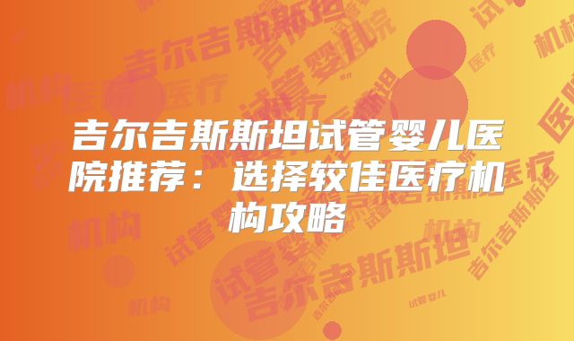 吉尔吉斯斯坦试管婴儿医院推荐:选择较佳医疗机构攻略