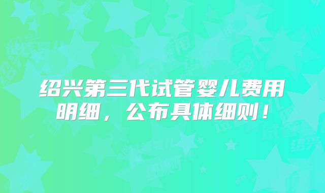 绍兴第三代试管婴儿费用明细，公布具体细则！