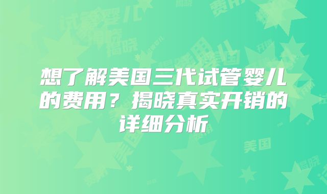 想了解美国三代试管婴儿的费用？揭晓真实开销的详细分析
