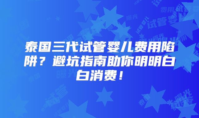泰国三代试管婴儿费用陷阱？避坑指南助你明明白白消费！
