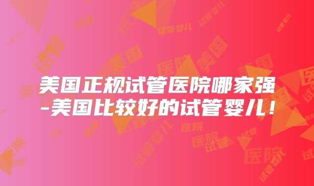 美国正规试管医院哪家强-美国比较好的试管婴儿！