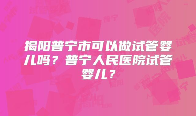揭阳普宁市可以做试管婴儿吗？普宁人民医院试管婴儿？