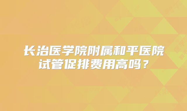 长治医学院附属和平医院试管促排费用高吗？