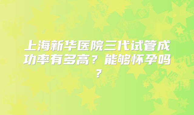 上海新华医院三代试管成功率有多高?能够怀孕吗?