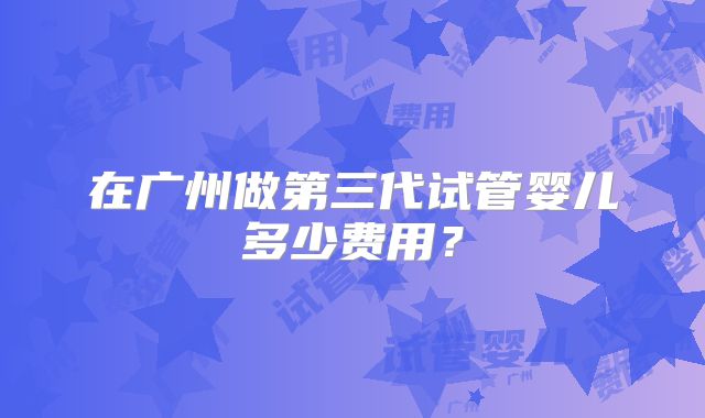 在广州做第三代试管婴儿多少费用？