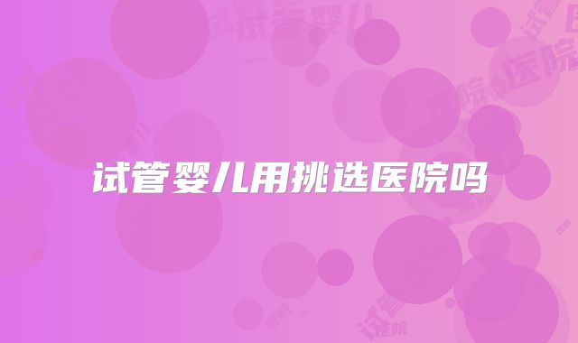试管婴儿用挑选医院吗
