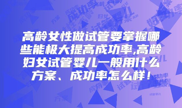高龄女性做试管要掌握哪些能极大提高成功率,高龄妇女试管婴儿一般用什么方案、成功率怎么样!