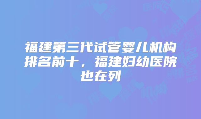 福建第三代试管婴儿机构排名前十，福建妇幼医院也在列